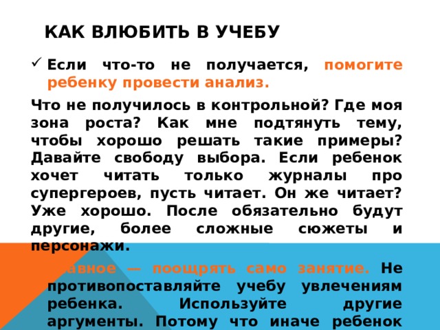 КАК ВЛЮБИТЬ В УЧЕБУ Если что-то не получается, помогите ребенку провести анализ.  Что не получилось в контрольной? Где моя зона роста? Как мне подтянуть тему, чтобы хорошо решать такие примеры? Давайте свободу выбора. Если ребенок хочет читать только журналы про супергероев, пусть читает. Он же читает? Уже хорошо. После обязательно будут другие, более сложные сюжеты и персонажи. Главное — поощрять само занятие. Не противопоставляйте учебу увлечениям ребенка. Используйте другие аргументы. Потому что иначе ребенок будет думать, что учиться — это рутина, а другие занятия — вознаграждение.  