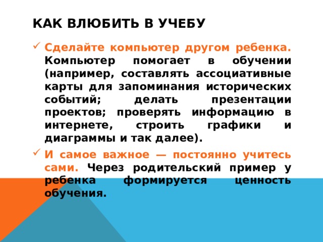 КАК ВЛЮБИТЬ В УЧЕБУ Сделайте компьютер другом ребенка. Компьютер помогает в обучении (например, составлять ассоциативные карты для запоминания исторических событий; делать презентации проектов; проверять информацию в интернете, строить графики и диаграммы и так далее). И самое важное — постоянно учитесь сами. Через родительский пример у ребенка формируется ценность обучения.  