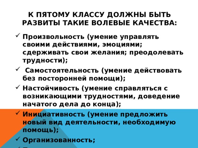 к пятому классу должны быть развиты такие волевые качества: Произвольность (умение управлять своими действиями, эмоциями; сдерживать свои желания; преодолевать трудности);  Самостоятельность (умение действовать без посторонней помощи); Настойчивость (умение справляться с возникающими трудностями, доведение начатого дела до конца); Инициативность (умение предложить новый вид деятельности, необходимую помощь); Организованность; Привычка трудиться; Культурно-гигиенические привычки;   