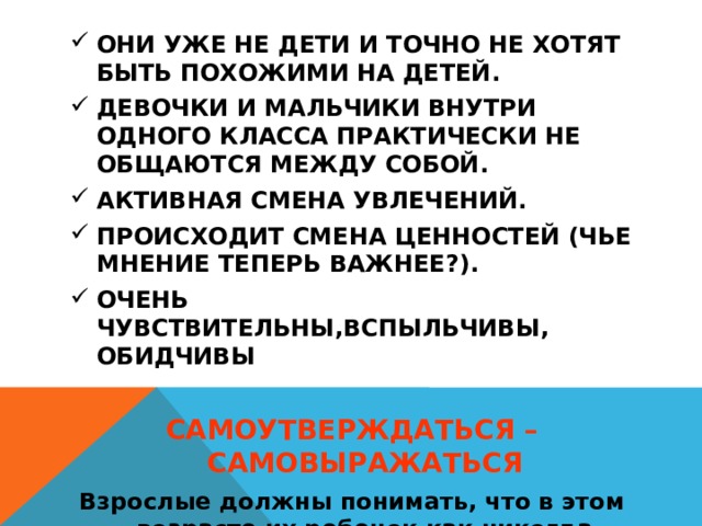 ОНИ УЖЕ НЕ ДЕТИ И ТОЧНО НЕ ХОТЯТ БЫТЬ ПОХОЖИМИ НА ДЕТЕЙ. ДЕВОЧКИ И МАЛЬЧИКИ ВНУТРИ ОДНОГО КЛАССА ПРАКТИЧЕСКИ НЕ ОБЩАЮТСЯ МЕЖДУ СОБОЙ. АКТИВНАЯ СМЕНА УВЛЕЧЕНИЙ. ПРОИСХОДИТ СМЕНА ЦЕННОСТЕЙ (ЧЬЕ МНЕНИЕ ТЕПЕРЬ ВАЖНЕЕ?). ОЧЕНЬ ЧУВСТВИТЕЛЬНЫ,ВСПЫЛЬЧИВЫ, ОБИДЧИВЫ  САМОУТВЕРЖДАТЬСЯ – САМОВЫРАЖАТЬСЯ Взрослые должны понимать, что в этом возрасте их ребенок как никогда нуждается в их заботе, внимании и участии: детям сложно, они не могут сами понять, что с ним происходит.  