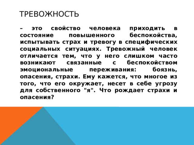 Тревожность  – это свойство человека приходить в состояние повышенного беспокойства, испытывать страх и тревогу в специфических социальных ситуациях. Тревожный человек отличается тем, что у него слишком часто возникают связанные с беспокойством эмоциональные переживания: боязнь, опасения, страхи. Ему кажется, что многое из того, что его окружает, несет в себе угрозу для собственного 