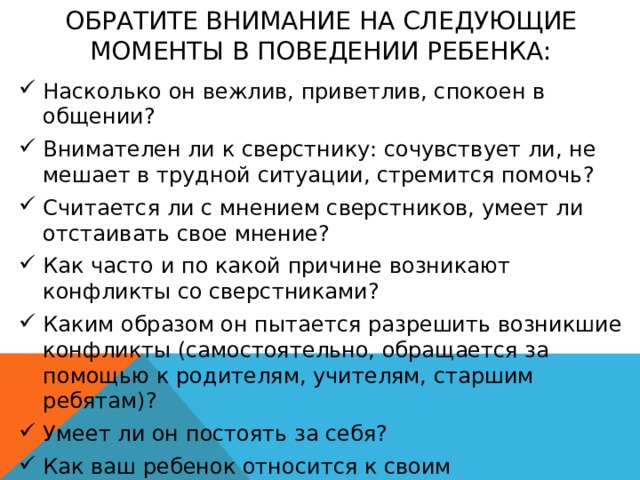 Обратите внимание на следующие моменты в поведении ребенка: Насколько он вежлив, приветлив, спокоен в общении? Внимателен ли к сверстнику: сочувствует ли, не мешает в трудной ситуации, стремится помочь? Считается ли с мнением сверстников, умеет ли отстаивать свое мнение? Как часто и по какой причине возникают конфликты со сверстниками? Каким образом он пытается разрешить возникшие конфликты (самостоятельно, обращается за помощью к родителям, учителям, старшим ребятам)? Умеет ли он постоять за себя? Как ваш ребенок относится к своим одноклассникам в целом – ровно, доброжелательно, равнодушно, негативно, избирательно? 