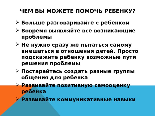 Чем Вы можете помочь ребенку? Больше разговаривайте с ребенком Вовремя выявляйте все возникающие проблемы Не нужно сразу же пытаться самому вмешаться в отношения детей. Просто подскажите ребенку возможные пути решения проблемы Постарайтесь создать разные группы общения для ребенка Развивайте позитивную самооценку ребенка Развивайте коммуникативные навыки 