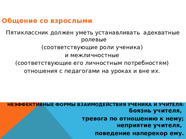 Общение со взрослыми  Пятиклассник должен уметь устанавливать адекватные ролевые (соответствующие роли ученика) и межличностные (соответствующие его личностным потребностям) отношения с педагогами на уроках и вне их.    НЕЭФФЕКТИВНЫЕ ФОРМЫ ВЗАИМОДЕЙСТВИЯ УЧЕНИКА И УЧИТЕЛЯ:  боязнь учителя, тревога по отношению к нему;  неприятие учителя, поведение наперекор ему. 