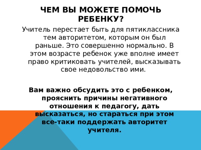 Чем Вы можете помочь ребенку? Учитель перестает быть для пятиклассника тем авторитетом, которым он был раньше. Это совершенно нормально. В этом возрасте ребенок уже вполне имеет право критиковать учителей, высказывать свое недовольство ими.  Вам важно обсудить это с ребенком, прояснить причины негативного отношения к педагогу, дать высказаться, но стараться при этом все-таки поддержать авторитет учителя.  