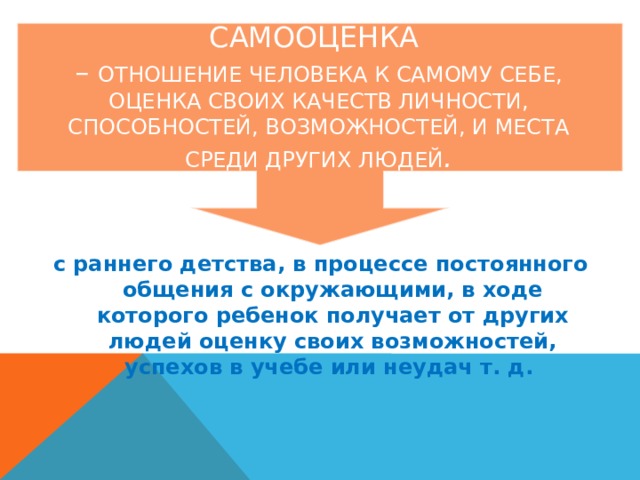 Самооценка  – Отношение человека к самому себе, оценка своих качеств личности, способностей, возможностей, и места среди других людей .    с раннего детства, в процессе постоянного общения с окружающими, в ходе которого ребенок получает от других людей оценку своих возможностей, успехов в учебе или неудач т. д. 