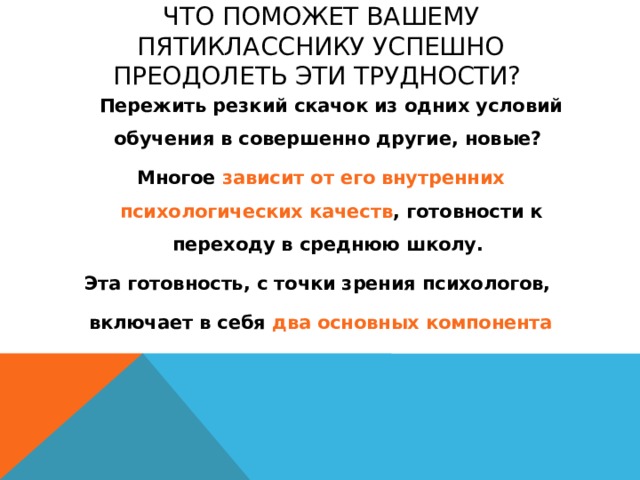 Что поможет вашему пятикласснику успешно преодолеть эти трудности?  Пережить резкий скачок из одних условий обучения в совершенно другие, новые? Многое зависит от его внутренних психологических качеств , готовности к переходу в среднюю школу. Эта готовность, с точки зрения психологов, включает в себя два основных компонента 