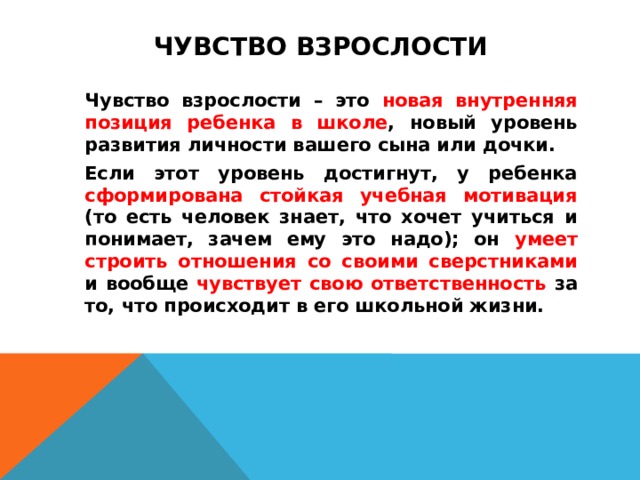 ЧУВСТВО ВЗРОСЛОСТИ   Чувство взрослости – это новая внутренняя позиция ребенка в школе , новый уровень развития личности вашего сына или дочки.   Если этот уровень достигнут, у ребенка сформирована стойкая учебная мотивация (то есть человек знает, что хочет учиться и понимает, зачем ему это надо); он умеет строить отношения со своими сверстниками и вообще чувствует свою ответственность за то, что происходит в его школьной жизни.  