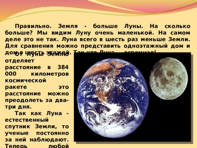  Правильно. Земля - больше Луны. На сколько больше? Мы видим Луну очень маленькой. На самом деле это не так. Луна всего в шесть раз меньше Земли. Для сравнения можно представить одноэтажный дом и дом в шесть этажей. Так что Луна — огромная!  От Луны Землю отделяет расстояние в 384 000 километров космической ракете это расстояние можно преодолеть за два-три дня.   Так как Луна - естественный спутник Земли, то ученые постоянно за ней наблюдают. Теперь любой ученик может объяснить: почему она такая разная.  