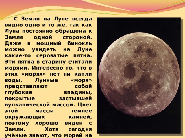  С Земли на Луне всегда видно одно и то же, так как Луна постоянно обращена к Земле одной стороной. Даже в мощный бинокль можно увидеть на Луне какие-то сероватые пятна. Эти пятна в старину считали морями. Интересно то, что в этих «морях» нет ни капли воды. Лунные «моря» представляют собой глубокие впадины, покрытые застывшей вулканической массой. Цвет этой массы темнее окружающих камней, поэтому хорошо виден с Земли. Хотя сегодня учёные знают, что морей на Луне нет, они решили не изменять названия на карте этой планеты, поэтому там можно найти Океан Бурь, Море Облаков, Море Дождей и много других морей.    