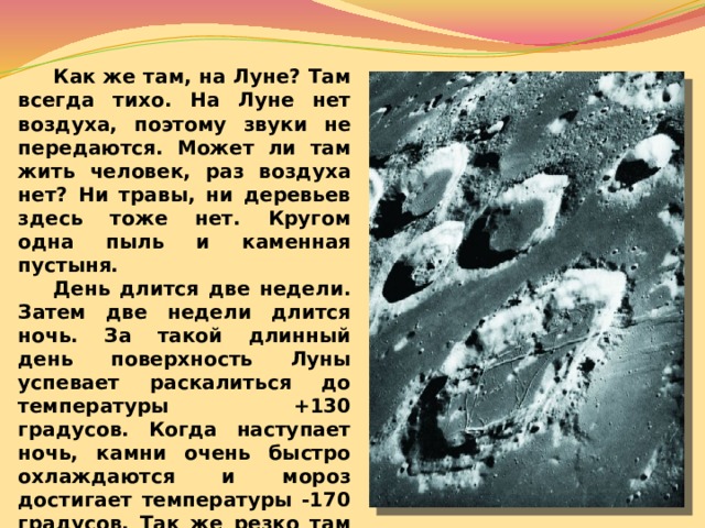  Как же там, на Луне? Там всегда тихо. На Луне нет воздуха, поэтому звуки не передаются. Может ли там жить человек, раз воздуха нет? Ни травы, ни деревьев здесь тоже нет. Кругом одна пыль и каменная пустыня.  День длится две недели. Затем две недели длится ночь. За такой длинный день поверхность Луны успевает раскалиться до температуры +130 градусов. Когда наступает ночь, камни очень быстро охлаждаются и мороз достигает температуры -170 градусов. Так же резко там отличается температура на солнце и в тени – ведь на Луне нет воздуха, который бы сглаживал эти перепады температур. 