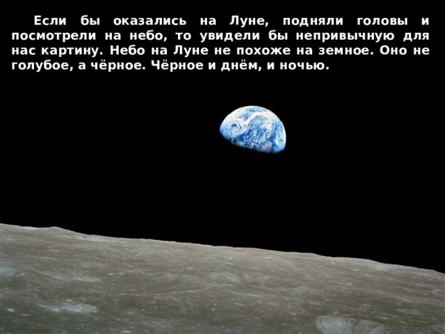  Если бы оказались на Луне, подняли головы и посмотрели на небо, то увидели бы непривычную для нас картину. Небо на Луне не похоже на земное. Оно не голубое, а чёрное. Чёрное и днём, и ночью. 