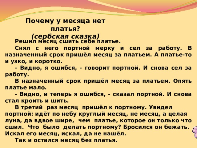 Почему у месяца нет платья? (сербская сказка)  Решил месяц сшить себе платье.  Снял с него портной мерку и сел за работу. В назначенный срок пришёл месяц за платьем. А платье-то и узко, и коротко.  - Видно, я ошибся, - говорит портной. И снова сел за работу.  В назначенный срок пришёл месяц за платьем. Опять платье мало.  - Видно, и теперь я ошибся, - сказал портной. И снова стал кроить и шить.  В третий раз месяц пришёл к портному. Увидел портной: идёт по небу круглый месяц, не месяц, а целая луна, да вдвое шире, чем платье, которое он только что сшил. Что было делать портному? Бросился он бежать. Искал его месяц, искал, да не нашёл.  Так и остался месяц без платья. 