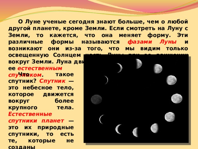  О Луне ученые сегодня знают больше, чем о любой другой планете, кроме Земли. Если смотреть на Луну с Земли, то кажется, что она меняет форму. Эти различные формы называются фазами Луны  и возникают они из-за того, что мы видим только освещенную Солнцем часть Луны при ее движении вокруг Земли. Луна двигается вокруг Земли и является ее естественным спутником .   Что такое спутник? Спутник  — это небесное тело, которое движется вокруг более крупного тела. Естественные спутники планет — это их природные спутники, то есть те, которые не созданы человеком.  