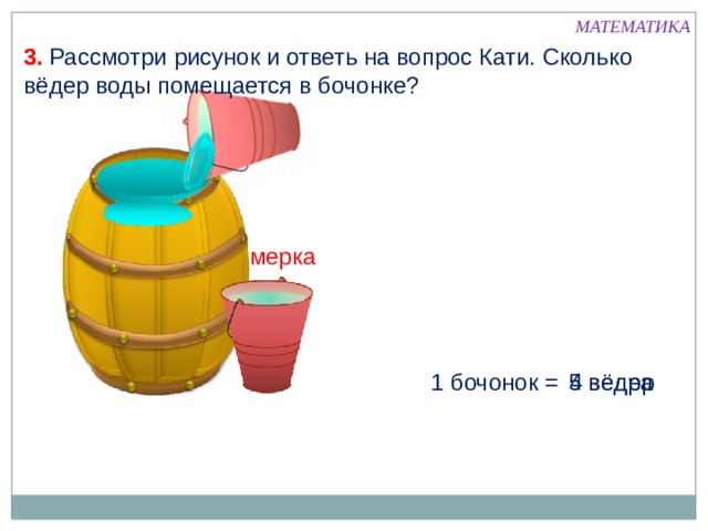 МАТЕМАТИКА 3. Рассмотри рисунок и ответь на вопрос Кати. Сколько вёдер воды помещается в бочонке? мерка 1 бочонок = 5 вёдер 4 ведра 