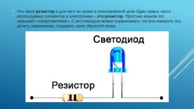 Что такое  резистор  и для чего он нужен в электрической цепи Один самых часто используемых элементов в электронике –  это резистор . Простым языком его называют «сопротивление». С его помощью можно ограничивать ток или измерять его, делить напряжение, создавать цепи обратной связи. 