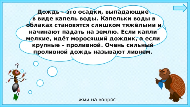 Дождь – это осадки, выпадающие  в виде капель воды. Капельки воды в  облаках становятся слишком тяжёлыми и начинают падать на землю. Если капли мелкие, идёт моросящий дождик, а если крупные – проливной. Очень сильный проливной дождь называют ливнем. Ребята, отгадайте загадку: Шумит, но в поле и в саду, А в дом не попадёт. И никуда я не иду. Покуда он идёт.   жми на вопрос 