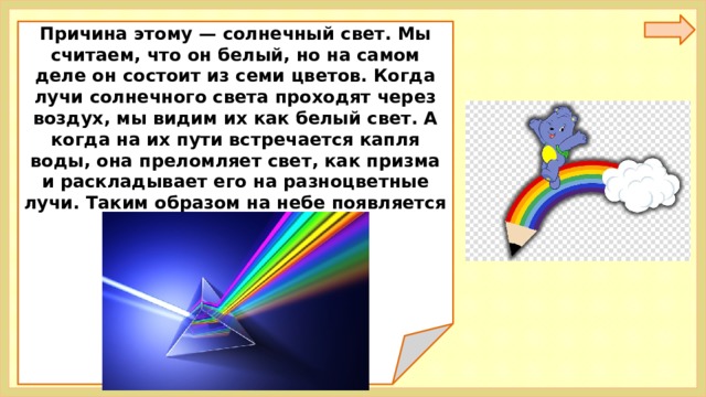 Причина этому — солнечный свет. Мы считаем, что он белый, но на самом деле он состоит из семи цветов. Когда лучи солнечного света проходят через воздух, мы видим их как белый свет. А когда на их пути встречается капля воды, она преломляет свет, как призма и раскладывает его на разноцветные лучи. Таким образом на небе появляется радуга.  