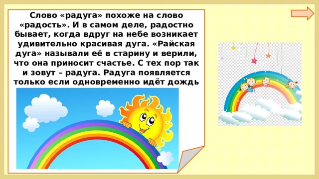 Слово «радуга» похоже на слово «радость». И в самом деле, радостно бывает, когда вдруг на небе возникает удивительно красивая дуга. «Райская дуга» называли её в старину и верили, что она приносит счастье. С тех пор так и зовут – радуга. Радуга появляется только если одновременно идёт дождь и светит солнце. 