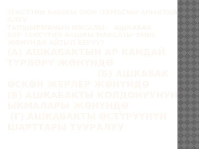 Тексттин башкы оюн /темасын аныктай алуу  Тапшырманын мисалы: АШКАБАК  Бул тексттин башкы максаты эмне жөнүндө айтып берүү?  (А) Ашкабактын ар кандай түрлөрү жөнүндө (Б) Ашкабак өскөн жерлер жөнүндө  (В) Ашкабакты колдонуунун ыкмалары жөнүндө  (Г) Ашкабакты өстүрүүнүн шарттары тууралуу   