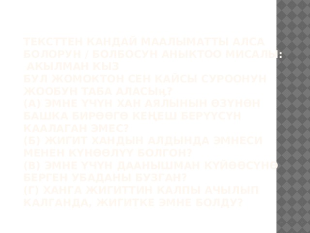  Тексттен кандай маалыматты алса болорун / болбосун аныктоо мисалы: АКЫЛМАН КЫЗ  Бул жомоктон сен кайсы суроонун жообун таба аласыӊ?  (А) Эмне үчүн хан аялынын өзүнөн башка бирөөгө кеңеш берүүсүн каалаган эмес?  (Б) Жигит хандын алдында эмнеси менен күнөөлүү болгон?  (В) Эмне үчүн Даанышман күйөөсүнө берген убаданы бузган?  (Г) Ханга жигиттин калпы ачылып калганда, жигитке эмне болду?   