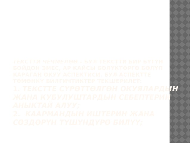      Текстти чечмелөө – бул текстти бир бүтүн бойдон эмес, ар кайсы бөлүктөргө бөлүп караган окуу аспектиси. Бул аспектте төмөнкү билгичтиктер текшерилет:  1. Текстте сүрөттөлгөн окуялардын жана кубулуштардын себептерин аныктай алуу;  2. Каармандын иштерин жана сөздөрүн түшүндүрө билүү;   