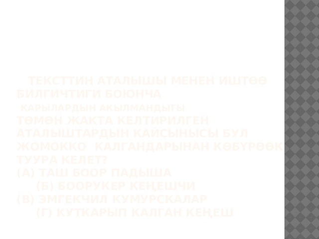  Тексттин аталышы менен иштөө билгичтиги боюнча   КАРЫЛАРДЫН АКЫЛМАНДЫГЫ  Төмөн жакта келтирилген аталыштардын кайсынысы бул жомокко калгандарынан көбүрөөк туура келет?  (А) Таш боор падыша (Б) Боорукер кеңешчи  (В) Эмгекчил кумурскалар (Г) Куткарып калган кеңеш   