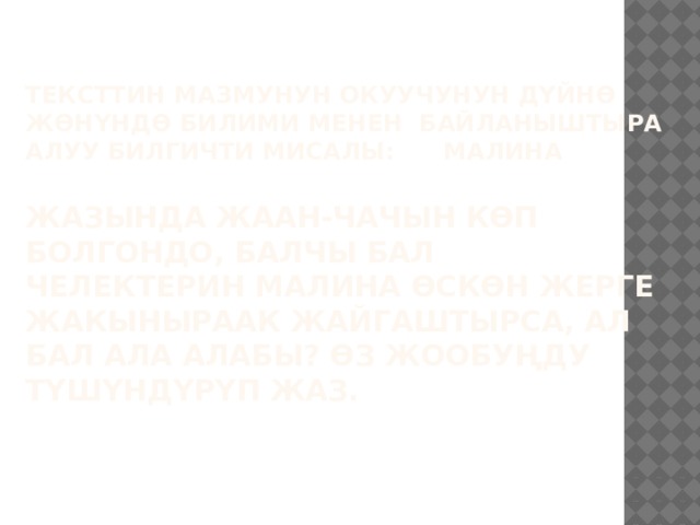 Тексттин мазмунун окуучунун дүйнө жөнүндө билими менен байланыштыра алуу билгичти мисалы: МАЛИНА   Жазында жаан-чачын көп болгондо, балчы бал челектерин малина өскөн жерге жакыныраак жайгаштырса, ал бал ала алабы? Өз жообуңду түшүндүрүп жаз.      