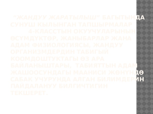  “ Жандуу жаратылыш” багытында сунуш кылынган тапшырмалар 4-класстын окуучуларынын өсүмдүктөр, жаныбарлар жана адам физиологиясы, жандуу организмдердин табигый коомдоштуктагы өз ара байланыштары, табияттын адам жашоосундагы мааниси жөнүндө сабак учурунда алган билимдерин пайдалануу билгичтигин текшерет.   