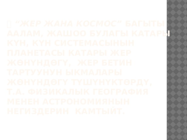  “ Жер жана космос” багыты Аалам, жашоо булагы катары Күн, Күн системасынын  планетасы катары Жер жөнүндөгү, жер бетин тартуунун ыкмалары жөнүндөгү түшүнүктөрдү, т.а. физикалык география менен астрономиянын негиздерин камтыйт.   