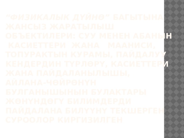 “ Физикалык дүйнө” багытына жансыз жаратылыш объектилери: суу менен абанын касиеттери жана мааниси, топурактын курамы, пайдалуу кендердин түрлөрү, касиеттери жана пайдаланылышы, айлана-чөйрөнүн булганышынын булактары жөнүндөгү билимдерди пайдалана билүүнү текшерген суроолор киргизилген   
