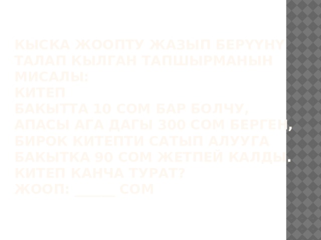 Кыска жоопту жазып берүүнү талап кылган тапшырманын мисалы:  КИТЕП  Бакытта 10 сом бар болчу, апасы ага дагы 300 сом берген, бирок китепти сатып алууга Бакытка 90 сом жетпей калды.  Китеп канча турат?  Жооп: ______ сом   