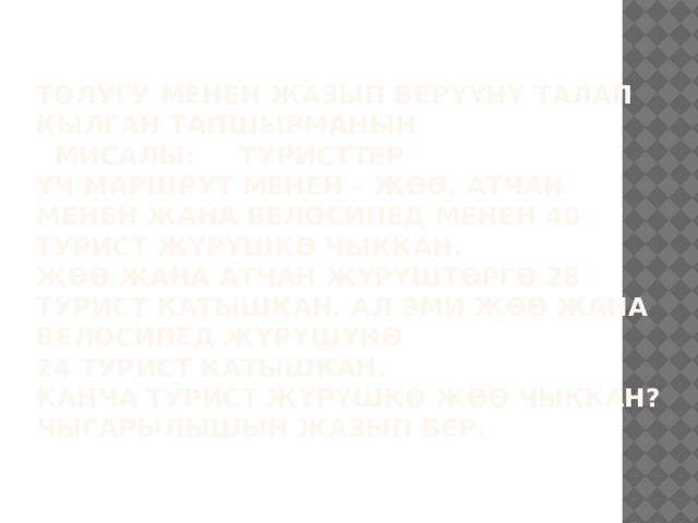 Толугу менен жазып берүүнү талап кылган тапшырманын мисалы: ТУРИСТТЕР  Үч маршрут менен – жөө, атчан менен жана велосипед менен 40 турист жүрүшкө чыккан.  Жөө жана атчан жүрүштөргө 28 турист катышкан, ал эми жөө жана велосипед жүрүшүнө  24 турист катышкан.  Канча турист жүрүшкө жөө чыккан?  Чыгарылышын жазып бер.   