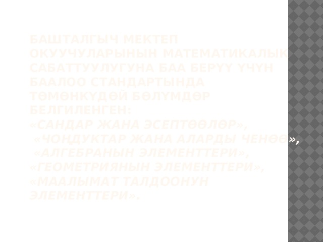 Башталгыч мектеп окуучуларынын математикалык сабаттуулугуна баа берүү үчүн баалоо стандартында төмөнкүдөй бөлүмдөр белгиленген:  «Сандар жана эсептөөлөр»,  «Чоңдуктар жана аларды ченөө»,  «Алгебранын элементтери»,  «Геометриянын элементтери»,  «Маалымат талдоонун элементтери».   