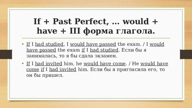 If + Past Perfect, … would + have + III форма глагола. If I had studied , I would have passed the exam. / I would have passed the exam if I had studied . Если бы я занималась, то я бы сдала экзамен. If I  had invited him, he would have come . / He would have come  if I had invited him. Если бы я пригласила его, то он бы пришел. 