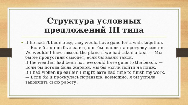 Структура условных предложений III типа If he hadn’t been busy, they would have gone for a walk together. — Если бы он не был занят, они бы пошли на прогулку вместе.  We wouldn’t have missed the plane if we had taken a taxi. — Мы бы не пропустили самолёт, если бы взяли такси.  If the weather had been hot, we could have gone to the beach. — Если бы погода была жаркой, мы бы могли пойти на пляж.  If I had woken up earlier, I might have had time to finish my work. — Если бы я проснулась пораньше, возможно, я бы успела закончить свою работу. 