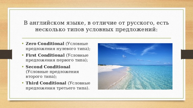 В английском языке, в отличие от русского, есть несколько типов условных предложений: Zero Conditional (Условные предложения нулевого типа); First Conditional (Условные предложения первого типа); Second Conditional (Условные предложения второго типа); Third Conditional (Условные предложения третьего типа). 