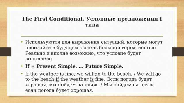 The First Conditional. Условные предложения I типа   Используются для выражения ситуаций, которые могут произойти в будущем с очень большой вероятностью. Реально и вполне возможно, что условие будет выполнено. If + Present Simple, … Future Simple. If the weather is fine, we will go to the beach. / We will go to the beach if the weather is fine. Если погода будет хорошая, мы пойдем на пляж. / Мы пойдем на пляж, если погода будет хорошая. 