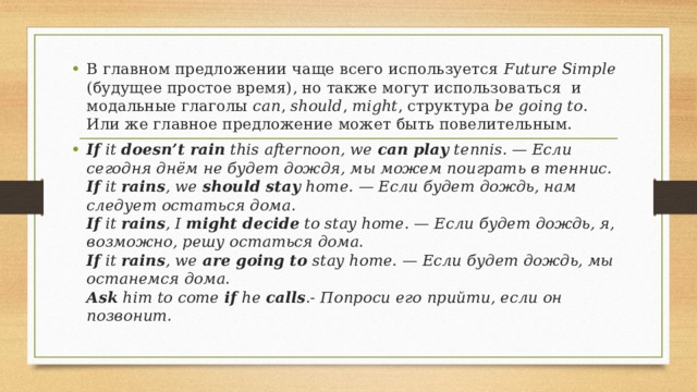 В главном предложении чаще всего используется Future Simple (будущее простое время), но также могут использоваться  и модальные глаголы can , should , might , структура be going to . Или же главное предложение может быть повелительным. If it doesn’t rain  this afternoon, we can play tennis. — Если сегодня днём не будет дождя, мы можем поиграть в теннис.  If it rains , we should stay home. — Если будет дождь, нам следует остаться дома.  If it rains , I might decide to stay home. — Если будет дождь, я, возможно, решу остаться дома.  If it rains , we are going to stay home. — Если будет дождь, мы останемся дома.  Ask him to come if he calls .- Попроси его прийти, если он позвонит. 