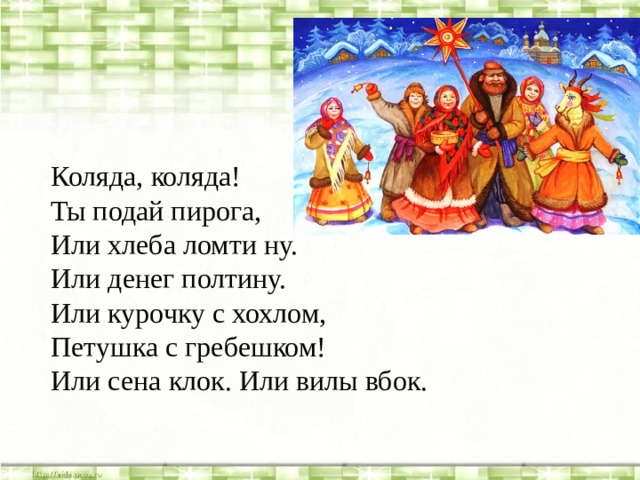 Коляда, коляда! Ты подай пирога, Или хлеба ломти ну. Или денег полтину. Или курочку с хохлом, Петушка с гребешком! Или сена клок. Или вилы вбок. 