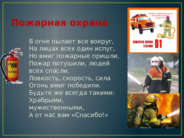 Пожарная охрана В огне пылает все вокруг,  На лицах всех один испуг,  Но вмиг пожарные пришли,  Пожар потушили, людей всех спасли.  Ловкость, скорость, сила  Огонь вмиг победили.  Будьте же всегда такими:  Храбрыми, мужественными,  А от нас вам «Спасибо!» 