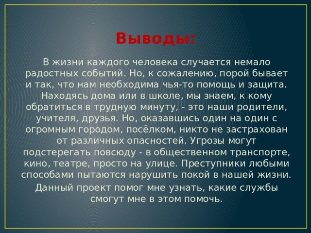 Выводы: В жизни каждого человека случается немало радостных событий. Но, к сожалению, порой бывает и так, что нам необходима чья-то помощь и защита. Находясь дома или в школе, мы знаем, к кому обратиться в трудную минуту, - это наши родители, учителя, друзья. Но, оказавшись один на один с огромным городом, посёлком, никто не застрахован от различных опасностей. Угрозы могут подстерегать повсюду - в общественном транспорте, кино, театре, просто на улице. Преступники любыми способами пытаются нарушить покой в нашей жизни. Данный проект помог мне узнать, какие службы смогут мне в этом помочь. 