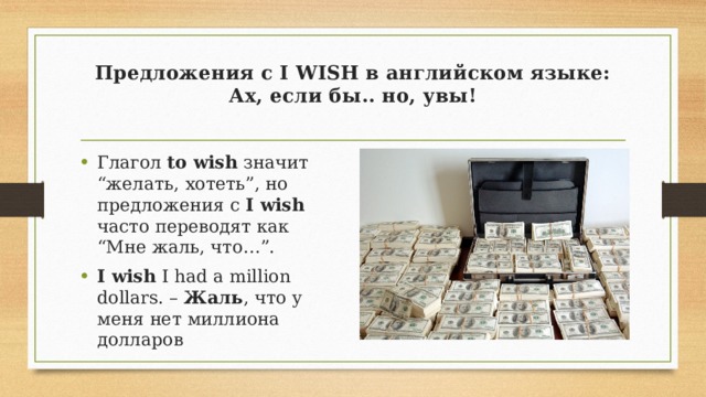 Предложения с I WISH в английском языке: Ах, если бы.. но, увы!   Глагол to wish значит “желать, хотеть”, но предложения с I wish часто переводят как “Мне жаль, что…”. I wish I had a million dollars. – Жаль , что у меня нет миллиона долларов 