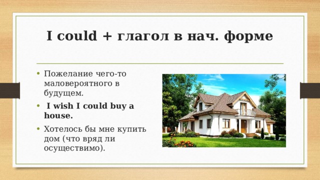 I could + глагол в нач. форме   Пожелание чего-то маловероятного в будущем.   I wish I could buy a house. Хотелось бы мне купить дом (что вряд ли осуществимо). 