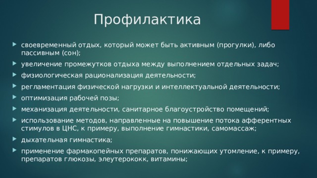Профилактика своевременный отдых, который может быть активным (прогулки), либо пассивным (сон); увеличение промежутков отдыха между выполнением отдельных задач; физиологическая рационализация деятельности; регламентация физической нагрузки и интеллектуальной деятельности; оптимизация рабочей позы; механизация деятельности, санитарное благоустройство помещений; использование методов, направленные на повышение потока афферентных стимулов в ЦНС, к примеру, выполнение гимнастики, самомассаж; дыхательная гимнастика; применение фармакопейных препаратов, понижающих утомление, к примеру, препаратов глюкозы, элеутерококк, витамины; 