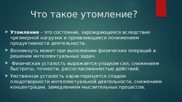 Что такое утомление? Утомление – это состояние, зарождающееся вследствие чрезмерной нагрузки и проявляющееся понижением продуктивности деятельности. Возникнуть может при выполнении физических операций и решении интеллектуальных задач.  Физическая усталость выражается упадком сил, снижением быстроты, точности, рассогласованностью действий. Умственная усталость характеризуется спадом плодотворности интеллектуальной деятельности, снижением концентрации, замедлением мыслительных процессов. 