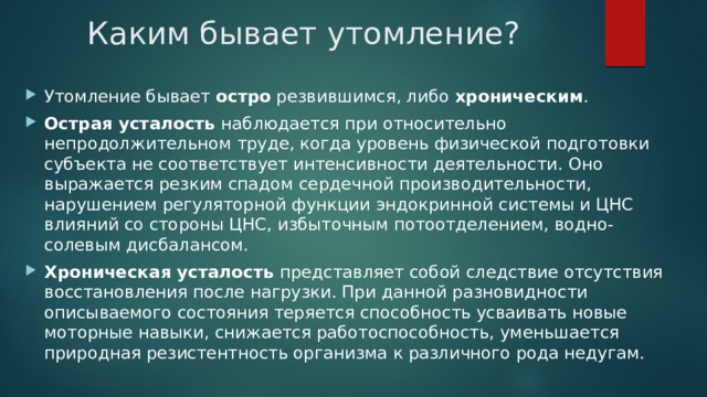 Каким бывает утомление? Утомление бывает остро резвившимся, либо хроническим . Острая усталость наблюдается при относительно непродолжительном труде, когда уровень физической подготовки субъекта не соответствует интенсивности деятельности. Оно выражается резким спадом сердечной производительности, нарушением регуляторной функции эндокринной системы и ЦНС влияний со стороны ЦНС, избыточным потоотделением, водно-солевым дисбалансом. Хроническая усталость представляет собой следствие отсутствия восстановления после нагрузки. При данной разновидности описываемого состояния теряется способность усваивать новые моторные навыки, снижается работоспособность, уменьшается природная резистентность организма к различного рода недугам. 
