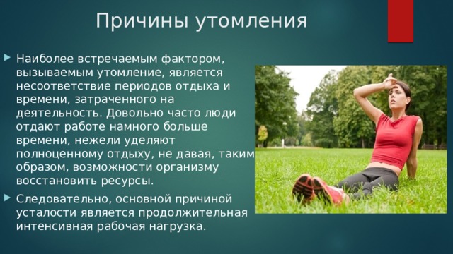Причины утомления Наиболее встречаемым фактором, вызываемым утомление, является несоответствие периодов отдыха и времени, затраченного на деятельность. Довольно часто люди отдают работе намного больше времени, нежели уделяют полноценному отдыху, не давая, таким образом, возможности организму восстановить ресурсы. Следовательно, основной причиной усталости является продолжительная интенсивная рабочая нагрузка. 