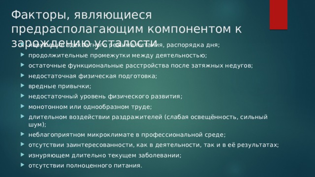 Факторы, являющиеся предрасполагающим компонентом к зарождению усталости нарушение адекватного режима питания, распорядка дня; продолжительные промежутки между деятельностью; остаточные функциональные расстройства после затяжных недугов; недостаточная физическая подготовка; вредные привычки; недостаточный уровень физического развития; монотонном или однообразном труде; длительном воздействии раздражителей (слабая освещённость, сильный шум); неблагоприятном микроклимате в профессиональной среде; отсутствии заинтересованности, как в деятельности, так и в её результатах; изнуряющем длительно текущем заболевании; отсутствии полноценного питания. 