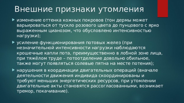 Внешние признаки утомления изменение оттенка кожных покровов (тон дермы может варьироваться от тускло розового цвета до пунцового с ярко выраженным цианозом, что обусловлено интенсивностью нагрузки); усиление функционирования потовых желез (при незначительной интенсивности нагрузки наблюдаются крошечные капли пота, преимущественно в лобной зоне лица, при тяжёлом труде – потоотделение довольно обильное, также могут появляться солевые пятна на месте потения); нарушения в координации двигательных операций (вначале деятельности движения индивида скоординированы и требуют меньших энергетических ресурсов, при утомлении двигательные акты становятся рассогласованными, возникает тремор, покачивание). 
